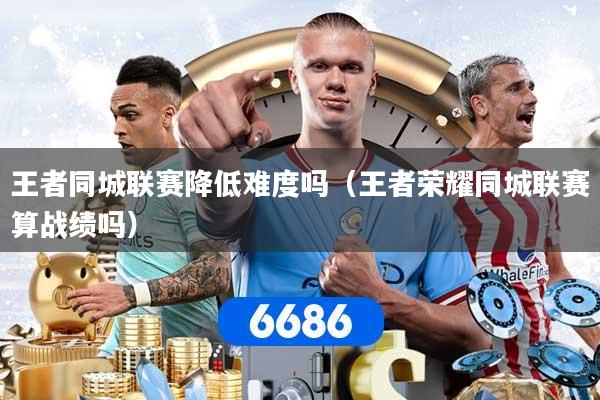 王者同城联赛降低难度吗（王者荣耀同城联赛算战绩吗）