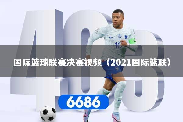 国际篮球联赛决赛视频（2021国际篮联）