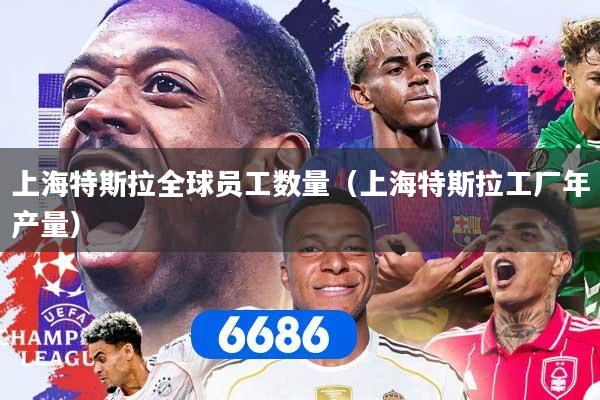 上海特斯拉全球员工数量（上海特斯拉工厂年产量）