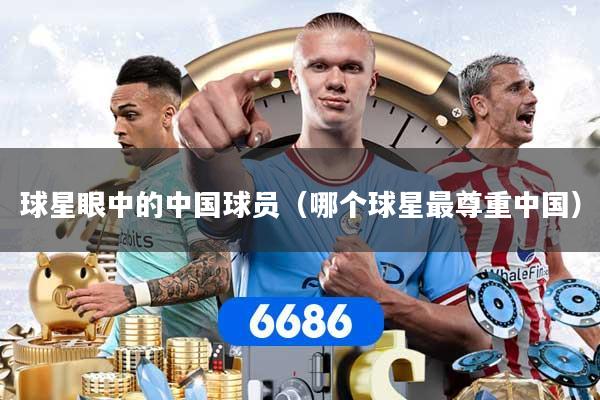 球星眼中的中国球员（哪个球星最尊重中国）