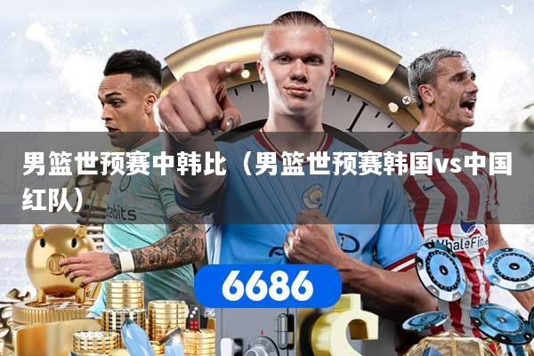 男篮世预赛中韩比（男篮世预赛韩国vs中国红队）