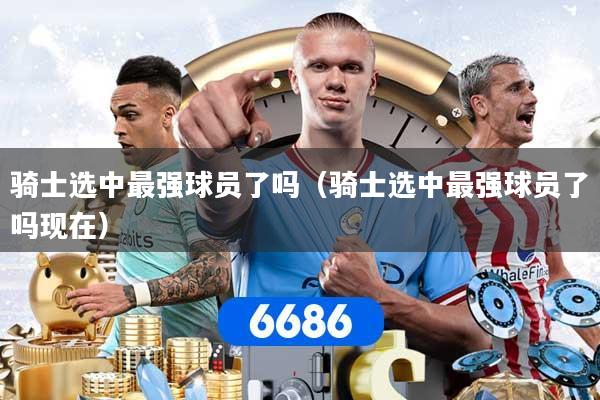 骑士选中最强球员了吗（骑士选中最强球员了吗现在）