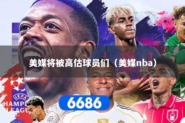 美媒将被高估球员们（美媒nba）